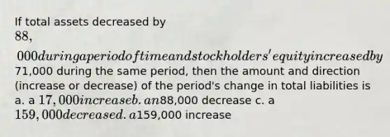 If total assets decreased by 88,000 during a period of time and stockholders' equity increased by71,000 during the same period, then the amount and direction (increase or decrease) of the period's change in total liabilities is a. a 17,000 increase b. an88,000 decrease c. a 159,000 decrease d. a159,000 increase