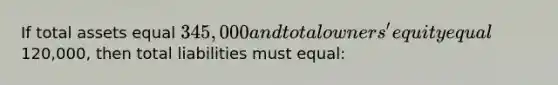 If total assets equal 345,000 and total owners' equity equal120,000, then total liabilities must equal: