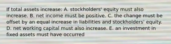 If total assets increase: A. stockholders' equity must also increase. B. net income must be positive. C. the change must be offset by an equal increase in liabilities and stockholders' equity. D. net working capital must also increase. E. an investment in fixed assets must have occurred