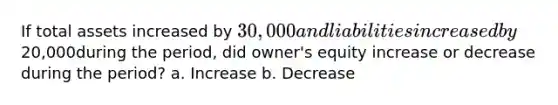 If total assets increased by 30,000 and liabilities increased by20,000during the period, did owner's equity increase or decrease during the period? a. Increase b. Decrease