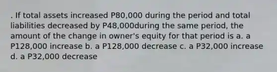 . If total assets increased P80,000 during the period and total liabilities decreased by P48,000during the same period, the amount of the change in owner's equity for that period is a. a P128,000 increase b. a P128,000 decrease c. a P32,000 increase d. a P32,000 decrease