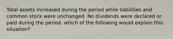 Total assets increased during the period while liabilities and common stock were unchanged. No dividends were declared or paid during the period. which of the following would explain this situation?