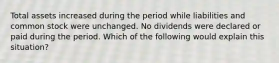 Total assets increased during the period while liabilities and common stock were unchanged. No dividends were declared or paid during the period. Which of the following would explain this situation?