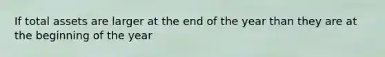 If total assets are larger at the end of the year than they are at the beginning of the year
