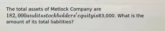 The total assets of Metlock Company are 182,000 and its stockholders' equity is83,000. What is the amount of its total liabilities?