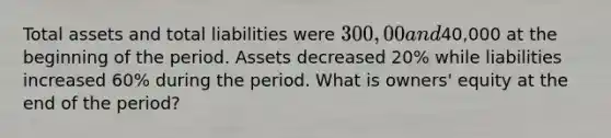 Total assets and total liabilities were 300,00 and40,000 at the beginning of the period. Assets decreased 20% while liabilities increased 60% during the period. What is owners' equity at the end of the period?