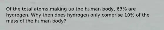 Of the total atoms making up the human body, 63% are hydrogen. Why then does hydrogen only comprise 10% of the mass of the human body?