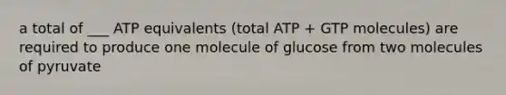 a total of ___ ATP equivalents (total ATP + GTP molecules) are required to produce one molecule of glucose from two molecules of pyruvate