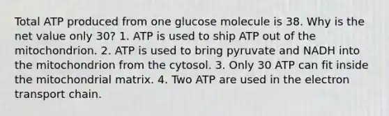 Total ATP produced from one glucose molecule is 38. Why is the net value only 30? 1. ATP is used to ship ATP out of the mitochondrion. 2. ATP is used to bring pyruvate and NADH into the mitochondrion from the cytosol. 3. Only 30 ATP can fit inside the mitochondrial matrix. 4. Two ATP are used in the electron transport chain.