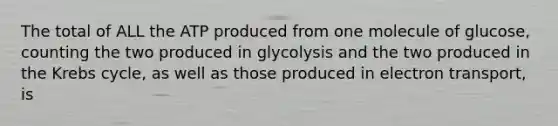 The total of ALL the ATP produced from one molecule of glucose, counting the two produced in glycolysis and the two produced in the Krebs cycle, as well as those produced in electron transport, is