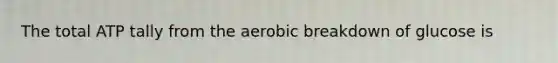 The total ATP tally from the aerobic breakdown of glucose is