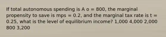 If total autonomous spending is A o = 800, the marginal propensity to save is mps = 0.2, and the marginal tax rate is t = 0.25, what is the level of equilibrium income? 1,000 4,000 2,000 800 3,200