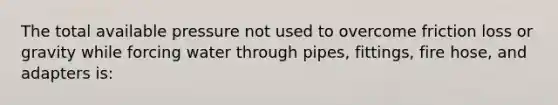 The total available pressure not used to overcome friction loss or gravity while forcing water through pipes, fittings, fire hose, and adapters is: