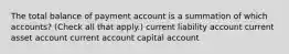 The total balance of payment account is a summation of which accounts? (Check all that apply.) current liability account current asset account current account capital account