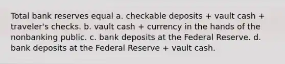 Total bank reserves equal a. checkable deposits + vault cash + traveler's checks. b. vault cash + currency in the hands of the nonbanking public. c. bank deposits at the Federal Reserve. d. bank deposits at the Federal Reserve + vault cash.