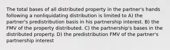 The total bases of all distributed property in the partner's hands following a nonliquidating distribution is limited to A) the partner's predistribution basis in his partnership interest. B) the FMV of the property distributed. C) the partnership's bases in the distributed property. D) the predistribution FMV of the partner's partnership interest