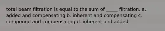 total beam filtration is equal to the sum of _____ filtration. a. added and compensating b. inherent and compensating c. compound and compensating d. inherent and added