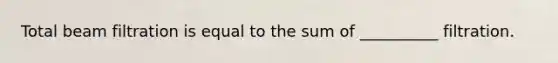 Total beam filtration is equal to the sum of __________ filtration.