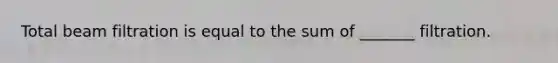 Total beam filtration is equal to the sum of _______ filtration.