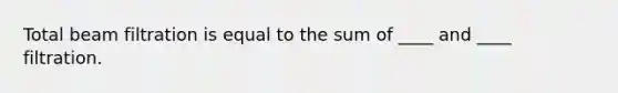 Total beam filtration is equal to the sum of ____ and ____ filtration.