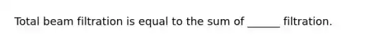 Total beam filtration is equal to the sum of ______ filtration.