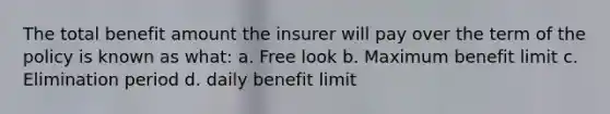 The total benefit amount the insurer will pay over the term of the policy is known as what: a. Free look b. Maximum benefit limit c. Elimination period d. daily benefit limit