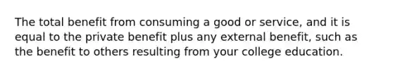 The total benefit from consuming a good or service, and it is equal to the private benefit plus any external benefit, such as the benefit to others resulting from your college education.