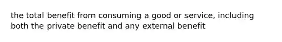 the total benefit from consuming a good or service, including both the private benefit and any external benefit