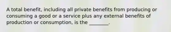 A total benefit, including all private benefits from producing or consuming a good or a service plus any external benefits of production or consumption, is the ________.