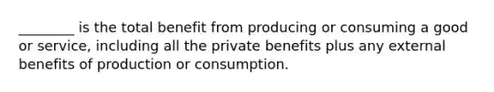 ________ is the total benefit from producing or consuming a good or service, including all the private benefits plus any external benefits of production or consumption.