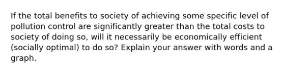 If the total benefits to society of achieving some specific level of pollution control are significantly <a href='https://www.questionai.com/knowledge/ktgHnBD4o3-greater-than' class='anchor-knowledge'>greater than</a> the total costs to society of doing so, will it necessarily be economically efficient (socially optimal) to do so? Explain your answer with words and a graph.