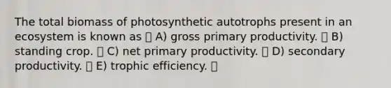 The total biomass of photosynthetic autotrophs present in an ecosystem is known as A) gross primary productivity. B) standing crop. C) net primary productivity. D) secondary productivity. E) trophic efficiency.