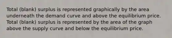 Total (blank) surplus is represented graphically by the area underneath the demand curve and above the equilibrium price. Total (blank) surplus is represented by the area of the graph above the supply curve and below the equilibrium price.