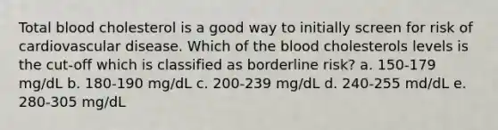 Total blood cholesterol is a good way to initially screen for risk of cardiovascular disease. Which of the blood cholesterols levels is the cut-off which is classified as borderline risk? a. 150-179 mg/dL b. 180-190 mg/dL c. 200-239 mg/dL d. 240-255 md/dL e. 280-305 mg/dL