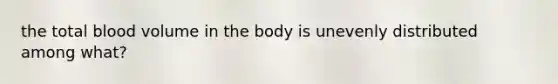 the total blood volume in the body is unevenly distributed among what?