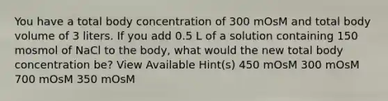 You have a total body concentration of 300 mOsM and total body volume of 3 liters. If you add 0.5 L of a solution containing 150 mosmol of NaCl to the body, what would the new total body concentration be? View Available Hint(s) 450 mOsM 300 mOsM 700 mOsM 350 mOsM