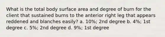 What is the total body surface area and degree of burn for the client that sustained burns to the anterior right leg that appears reddened and blanches easily? a. 10%; 2nd degree b. 4%; 1st degree c. 5%; 2nd degree d. 9%; 1st degree