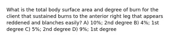 What is the total body surface area and degree of burn for the client that sustained burns to the anterior right leg that appears reddened and blanches easily? A) 10%; 2nd degree B) 4%; 1st degree C) 5%; 2nd degree D) 9%; 1st degree