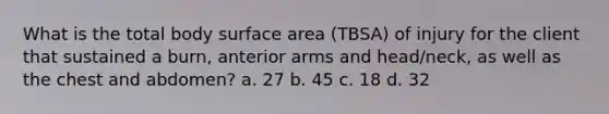 What is the total body <a href='https://www.questionai.com/knowledge/kEtsSAPENL-surface-area' class='anchor-knowledge'>surface area</a> (TBSA) of injury for the client that sustained a burn, anterior arms and head/neck, as well as the chest and abdomen? a. 27 b. 45 c. 18 d. 32