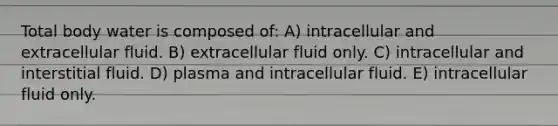 Total body water is composed of: A) intracellular and extracellular fluid. B) extracellular fluid only. C) intracellular and interstitial fluid. D) plasma and intracellular fluid. E) intracellular fluid only.