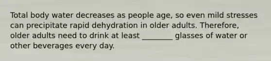 Total body water decreases as people age, so even mild stresses can precipitate rapid dehydration in older adults. Therefore, older adults need to drink at least ________ glasses of water or other beverages every day.