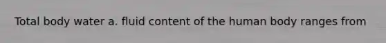 Total body water a. fluid content of the human body ranges from