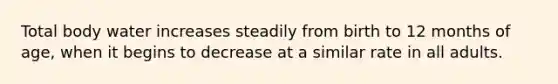 Total body water increases steadily from birth to 12 months of age, when it begins to decrease at a similar rate in all adults.
