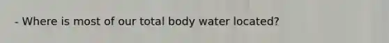 - Where is most of our total body water located?