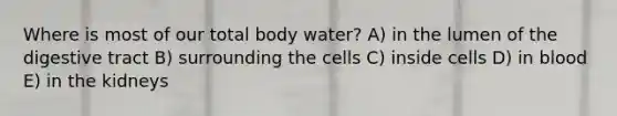 Where is most of our total body water? A) in the lumen of the digestive tract B) surrounding the cells C) inside cells D) in blood E) in the kidneys