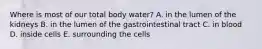 Where is most of our total body water? A. in the lumen of the kidneys B. in the lumen of the gastrointestinal tract C. in blood D. inside cells E. surrounding the cells