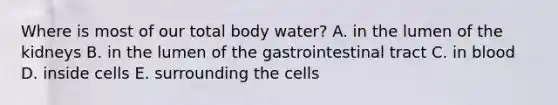 Where is most of our total body water? A. in the lumen of the kidneys B. in the lumen of the gastrointestinal tract C. in blood D. inside cells E. surrounding the cells