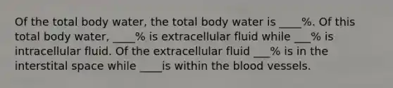 Of the total body water, the total body water is ____%. Of this total body water, ____% is extracellular fluid while ___% is intracellular fluid. Of the extracellular fluid ___% is in the interstital space while ____is within the blood vessels.