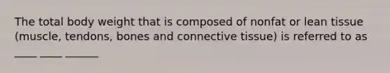 The total body weight that is composed of nonfat or lean tissue (muscle, tendons, bones and connective tissue) is referred to as ____ ____ ______
