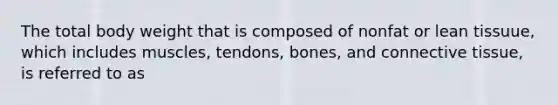 The total body weight that is composed of nonfat or lean tissuue, which includes muscles, tendons, bones, and connective tissue, is referred to as